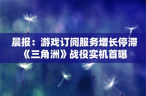  晨报：游戏订阅服务增长停滞 《三角洲》战役实机首曝