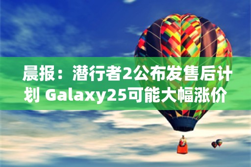  晨报：潜行者2公布发售后计划 Galaxy25可能大幅涨价