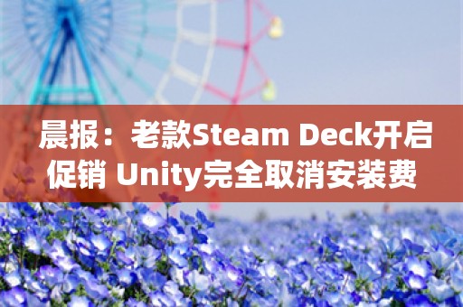  晨报：老款Steam Deck开启促销 Unity完全取消安装费