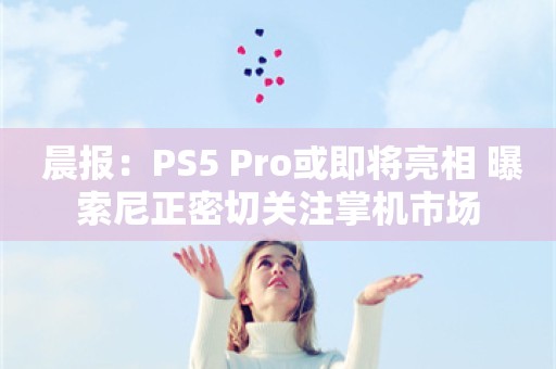  晨报：PS5 Pro或即将亮相 曝索尼正密切关注掌机市场