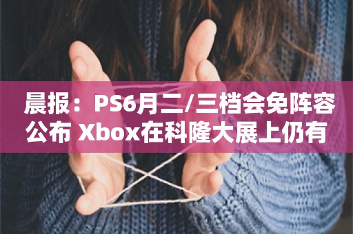 晨报：PS6月二/三档会免阵容公布 Xbox在科隆大展上仍有重磅内容