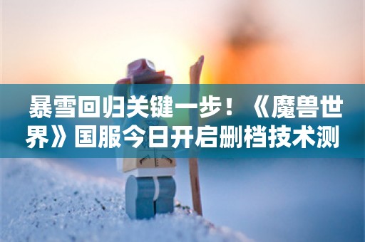  暴雪回归关键一步！《魔兽世界》国服今日开启删档技术测试