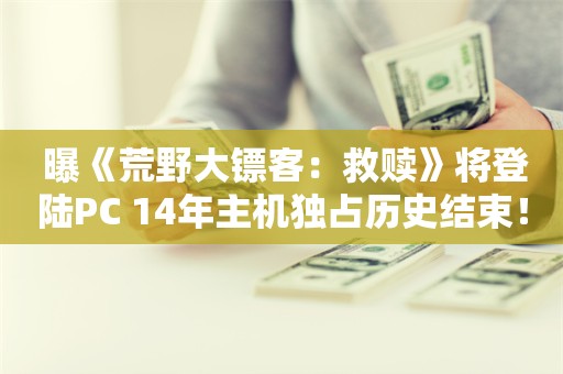  曝《荒野大镖客：救赎》将登陆PC 14年主机独占历史结束！