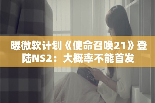  曝微软计划《使命召唤21》登陆NS2：大概率不能首发