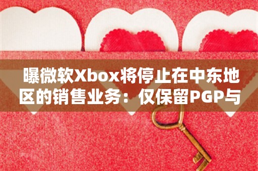  曝微软Xbox将停止在中东地区的销售业务：仅保留PGP与配件销售服务