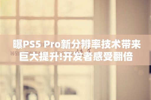  曝PS5 Pro新分辨率技术带来巨大提升!开发者感受翻倍