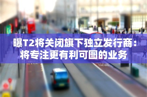  曝T2将关闭旗下独立发行商：将专注更有利可图的业务