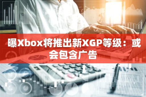  曝Xbox将推出新XGP等级：或会包含广告