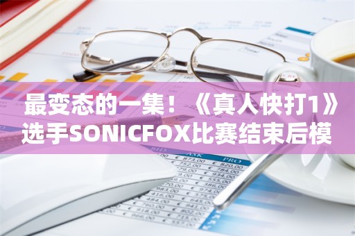  最变态的一集！《真人快打1》选手SONICFOX比赛结束后模仿祖国人喝奶