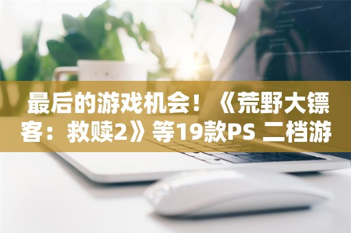  最后的游戏机会！《荒野大镖客：救赎2》等19款PS+二档游戏即将离库