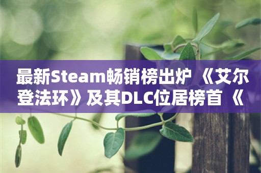  最新Steam畅销榜出炉 《艾尔登法环》及其DLC位居榜首 《黑神话》紧随其后