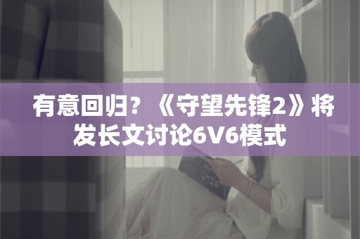  有意回归？《守望先锋2》将发长文讨论6V6模式