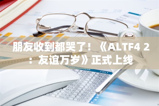  朋友收到都哭了！《ALTF4 2：友谊万岁》正式上线