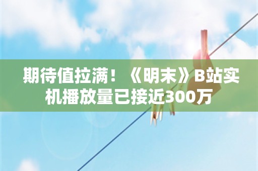  期待值拉满！《明末》B站实机播放量已接近300万