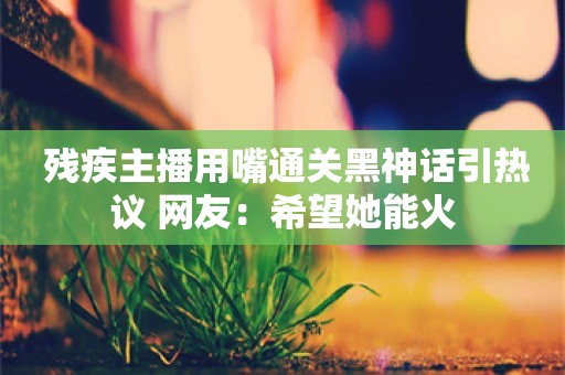  残疾主播用嘴通关黑神话引热议 网友：希望她能火