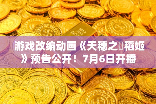  游戏改编动画《天穗之咲稻姬》预告公开！7月6日开播