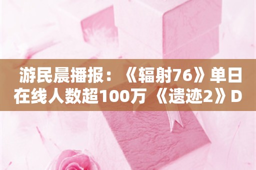  游民晨播报：《辐射76》单日在线人数超100万 《遗迹2》DLC现已发售