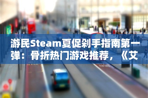  游民Steam夏促剁手指南第一弹：骨折热门游戏推荐，《艾尔登法环》《龙之信条2》等