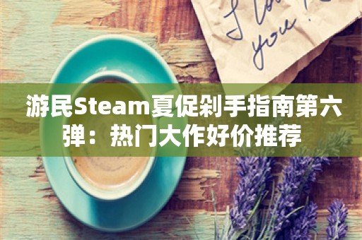  游民Steam夏促剁手指南第六弹：热门大作好价推荐