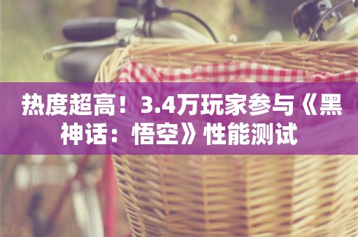  热度超高！3.4万玩家参与《黑神话：悟空》性能测试