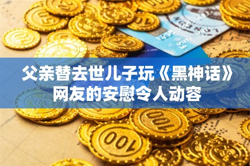  父亲替去世儿子玩《黑神话》 网友的安慰令人动容