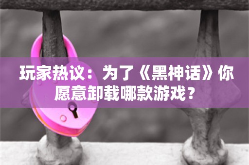  玩家热议：为了《黑神话》你愿意卸载哪款游戏？