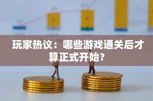  玩家热议：哪些游戏通关后才算正式开始？