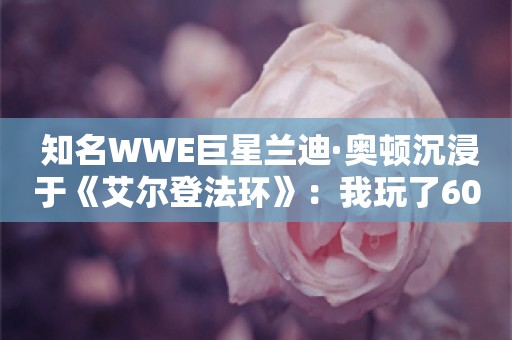  知名WWE巨星兰迪·奥顿沉浸于《艾尔登法环》：我玩了600个小时