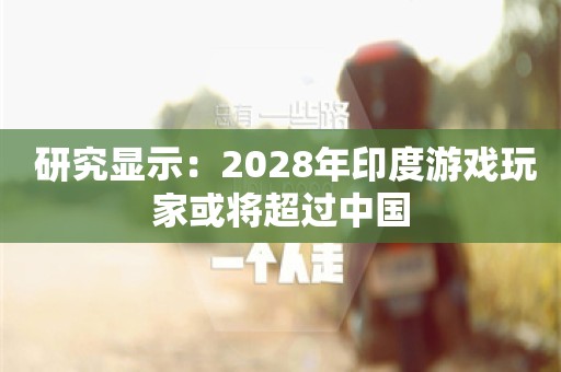  研究显示：2028年印度游戏玩家或将超过中国