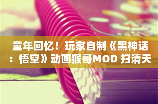  童年回忆！玩家自制《黑神话：悟空》动画猴哥MOD 扫清天下浊