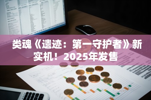  类魂《遗迹：第一守护者》新实机！2025年发售