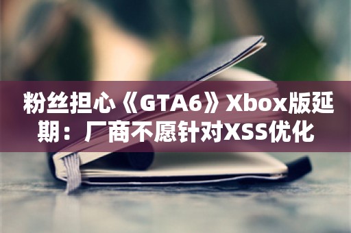  粉丝担心《GTA6》Xbox版延期：厂商不愿针对XSS优化