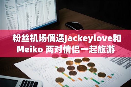  粉丝机场偶遇Jackeylove和Meiko 两对情侣一起旅游