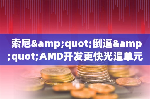  索尼"倒逼"AMD开发更快光追单元：打造最强GPU