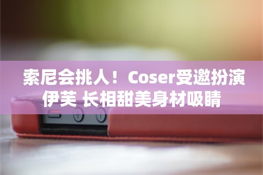  索尼会挑人！Coser受邀扮演伊芙 长相甜美身材吸睛