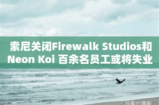  索尼关闭Firewalk Studios和Neon Koi 百余名员工或将失业