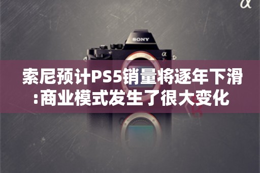  索尼预计PS5销量将逐年下滑:商业模式发生了很大变化