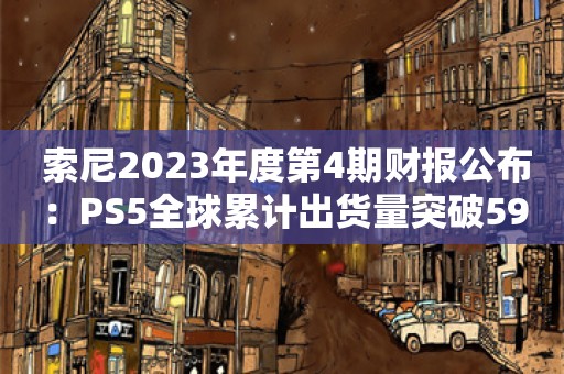  索尼2023年度第4期财报公布：PS5全球累计出货量突破5930万台！