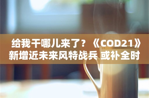  给我干哪儿来了？《COD21》新增近未来风特战兵 或补全时间线