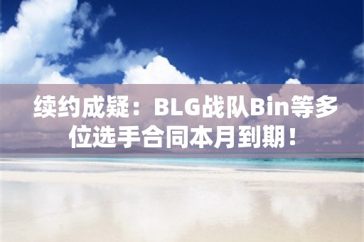  续约成疑：BLG战队Bin等多位选手合同本月到期！