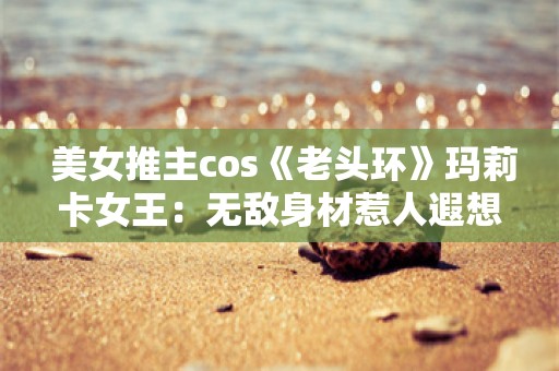  美女推主cos《老头环》玛莉卡女王：无敌身材惹人遐想