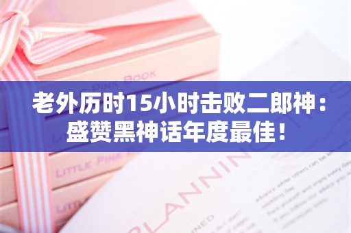  老外历时15小时击败二郎神：盛赞黑神话年度最佳！