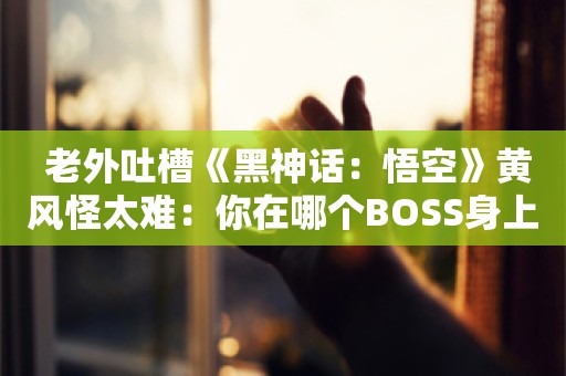  老外吐槽《黑神话：悟空》黄风怪太难：你在哪个BOSS身上卡关时间最久？