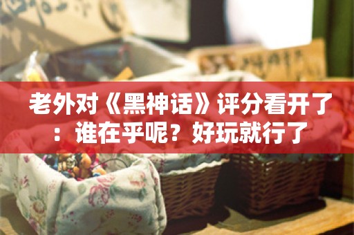  老外对《黑神话》评分看开了：谁在乎呢？好玩就行了