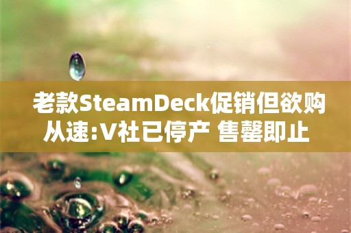  老款SteamDeck促销但欲购从速:V社已停产 售罄即止