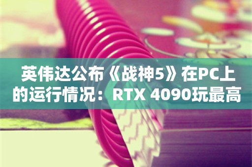  英伟达公布《战神5》在PC上的运行情况：RTX 4090玩最高画质能稳定100帧左右