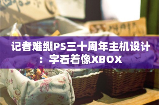  记者难绷PS三十周年主机设计：字看着像XBOX