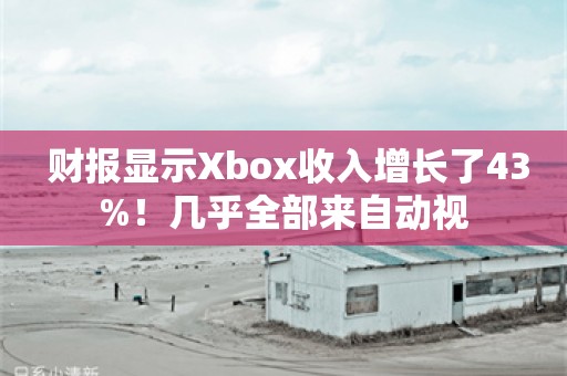  财报显示Xbox收入增长了43%！几乎全部来自动视