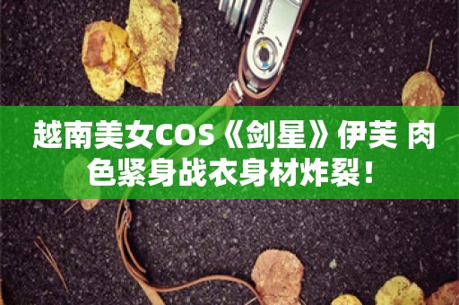  越南美女COS《剑星》伊芙 肉色紧身战衣身材炸裂！