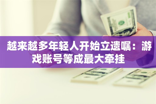  越来越多年轻人开始立遗嘱：游戏账号等成最大牵挂